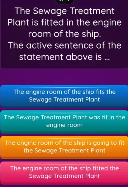 The Sewage Treatment Plant is fitted in the engine room of the ship. The active sentence of the statement above is __ The engine