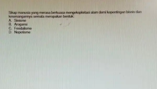 Sikap manusia yang merasa berkuasa mengeksploitasi alam demi kepentingan bisnis dan kesenangannya semata merupakar bentuk: A. Sinisme B.Arogansi C. Feodalisme D. Nepotisme