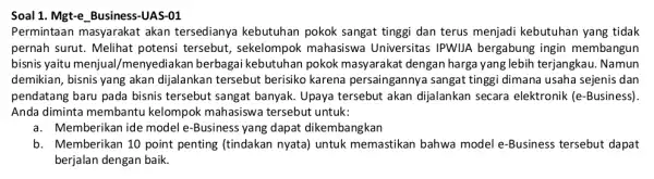 Soal 1. Mgt-e Busines -UAS-01 Permintaan masyarakat akan tersedianya kebutuhan pokok sangat tinggi dan terus menjadi kebutuhan yang tidak pernah surut. Melihat potensi tersebut,sekelompok