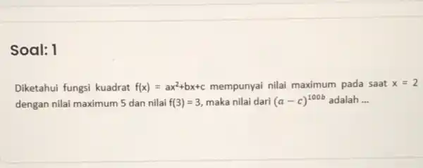 Soal: 1 Diketahui fungsi kuadrat f(x)=ax^2+bx+c mempunyai nilai maximum pada saat x=2 dengan nilai maximum 5 dan nilai f(3)=3 maka nilai dari (a-c)^100b adalah