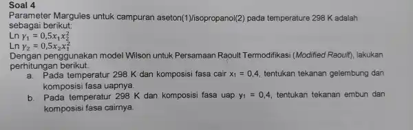 Soal 4 Parameter Margules untuk campuran aseton(1)/isopropanol(2)pada temperature 298 K adalah sebagai berikut: Ln Y_(1)=0,5x_(1)x_(2)^2 Ln y_(2)=0,5x_(2)x_(1)^2 Dengar penggunakan model Wilson untuk Persamaan Raoult