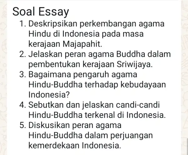 Soal Essay 1. Deskripsikan perkembangan agama Hindu di Indonesia pada masa kerajaan Majapahit. 2. Jelaskan peran agama Buddha dalam pembentukan kerajaan Sriwijaya. 3. Bagaimana