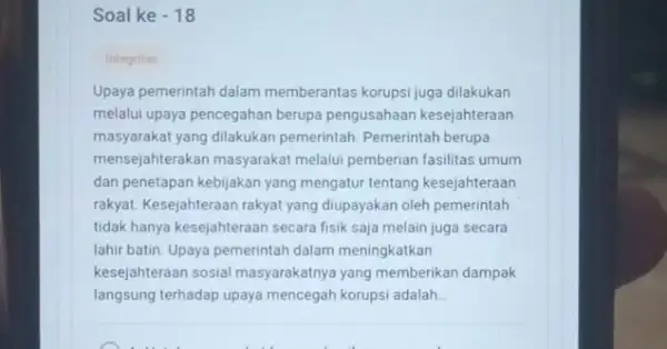 Soal ke - 18 Integritas Upaya pemerintah dalam memberantas korupsi juga dilakukan melalui upaya pencegahan berupa pengusahaan kesejahteraan masyarakat yang dilakukan pemerintah. Pemerintah berupa