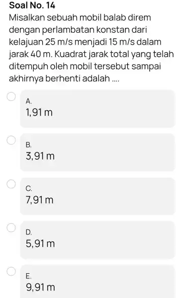 Soal No. 14 Misalkan sebuah mobil balab direm dengan perlambatar konstan dari kelajuan 25m/s menjadi 15m/s 15 m/s dalam jarak 40 m . Kuadrat