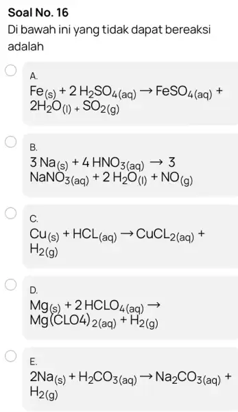 Soal No. 16 Di bawah ini yang tidak dapat bereaksi adalah A. Fe_((s))+2H_(2)SO_(4(aq))arrow FeSO_(4(aq))+ 2H_(2)O_((l))+SO_(2(g)) B. 3Na_((s))+4HNO_(3(aq))arrow 3 NaNO_(3(aq))+2H_(2)O_((l))+NO_((g)) C. Cu_((s))+HCL_((aq))arrow CuCL_(2(aq))+ H_(2)(g) D.