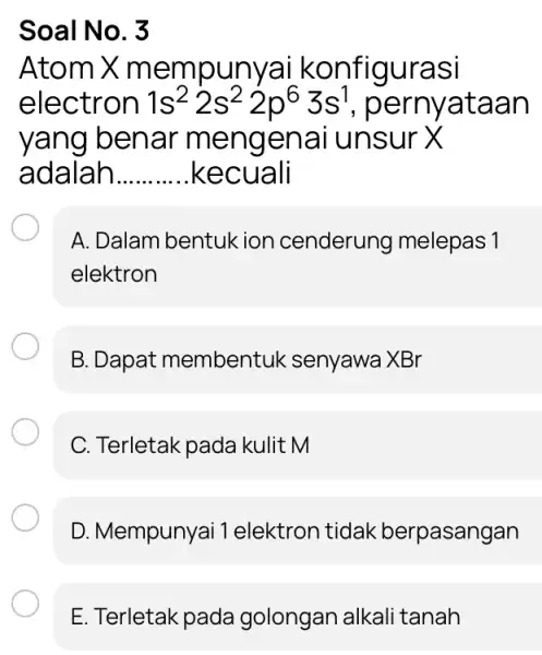 Soal No. 3 Atom X mempunyai konfigurasi electron 1s^22s^22p^63s^1 pernyataan yang benar mengenai unsur X adalah __ .kecuali A. Dalam bentuk ion cenderung melepas