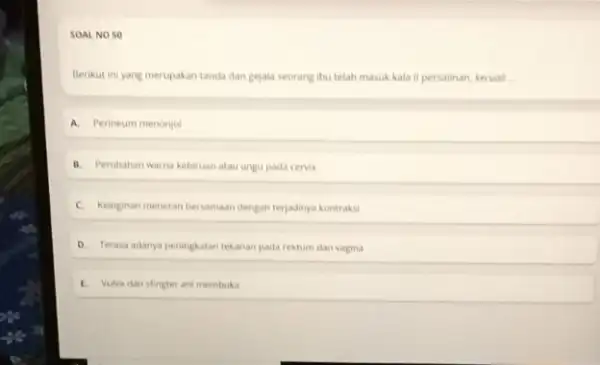 SOAL NO SO Berikut ini yang merupakan tanda dan gejala seorang ibu telah masuk kala II persalinan, kecuali __ A. Perineum menonjol B. Perubahan