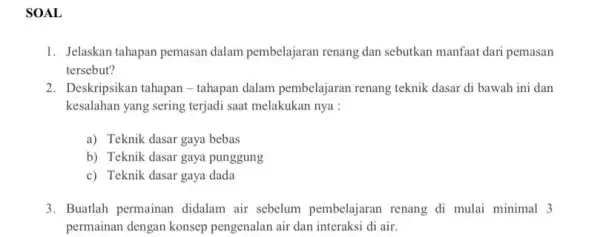 SOAL 1. Jelaskan tahapan pemasan dalam pembelajaran renang dan sebutkan manfaat dari pemasan tersebut? 2. Deskripsikan tahapan-tahapan dalam pembelajaran renang teknik dasar di bawah