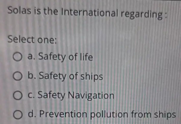 Solas is the International regarding: Select one: a. Safety of life b. Safety of ships c. Safety Navigation d. Prevention pollution from ships