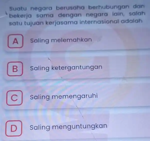 Suatu negara berusaha berhubungan dan bekerja sama dengan negara lain, salah satu tujuan kerjasama internasional adalah A Saling melemahkan A B Saling ketergantungan C