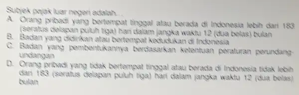 Subjek pajak hiar negeri adalah __ A. Orang pribadi yang bertempat tinggal atau berada di Indonesia lebih dari 183 (seratus delapan pulum tiga) hari