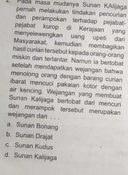 Tada masa mudanya Sunan KAlijaga pernah melakukan tindakan pencurian dan perampokan terhadap pejabat- pejabat kurop di Kerajaan yang menyelewengkan uang upeti dari Masyarakat,kemudian membagikan