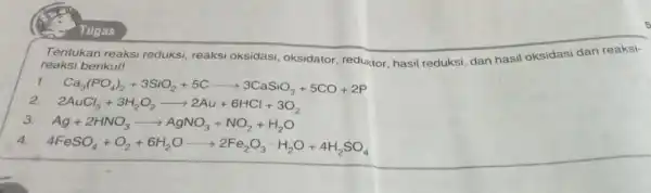 Tentukan reaksi reduksi, reaks oksidasi, oksidator reduktor, hasil reduksi, dan hasil oksidasi dari reaksi- reaksi berikut! Ca_(3)(PO_(4))_(2)+3SiO_(2)+5Carrow 3CaSiO_(3)+5CO+2P 2AuCl_(3)+3H_(2)O_(2)arrow 2Au+6HCl+3O_(2) Ag+2HNO_(3)arrow AgNO_(3)+NO_(2)+H_(2)O 4FeSO_(4)+O_(2)+6H_(2)Oarrow 2Fe_(2)O_(3)cdot