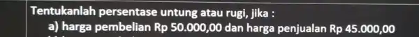 Tentukanlah persentase untung atau rugi jika : a) harga pembelian Rp 50.000 LOO dan harga penjualan Rp45.000,00