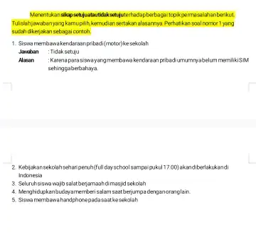 topikpermasalahanberikut. sudah dikerjakan sebagai contoh. Tukislahiawabanyangkamuplihkemudian sentakan alasamnya Perhatikan soal homor 1 yang 1. Siswamembawakendarasn prited/(motor)k sekolah Jawaban : Tidak setuju Alasan : Karenaparasiswayangmembawa