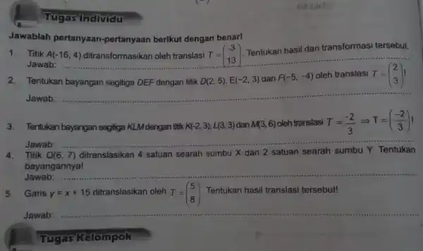 Tugas Individu 1. Titik A(-16,4) ditransformasikan oleh translasi T = Tentukan hasil dari transformasi tersebut. Jawab: T=(} -3 13 ) Jawablah pertanyaan -pertanyaan berikut