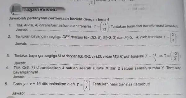 Tugas Individu Jawablah pertanyaan-pertanyaan berikut dengan benar! 1. Titik A(-16,4) ditransformasikan oleh translasi T= Tentukan hasil dari transformasi tersebut. Jawab: T=(} -3 13 )