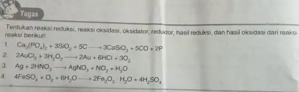 Tugas Tentukan reaksi reduksi, reaksi oksidasi, oksidator reduktor, hasil reduksi, dan hasil oksidasi dari reaksi- reaksi berikut! 1 Ca_(3)(PO_(4))_(2)+3SiO_(2)+5Carrow 3CaSiO_(3)+5CO+2P 2AuCl_(3)+3H_(2)O_(2)arrow 2Au+6HCl+3O_(2) 3 Ag+2HNO_(3)arrow