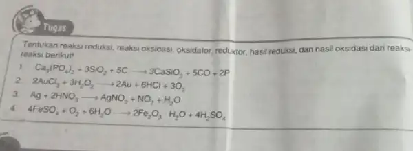 Tugas Tentukan reaksi reduksi reaksi oksidasi, oksidator reductor, hasil reduksi, dan hasil oksidasi dari reaksi- reaksi berikut! Ca_(3)(PO_(4))_(2)+3SiO_(2)+5Carrow 3CaSiO_(3)+5CO+2P 2. 2AuCl_(3)+3H_(2)O_(2)arrow 2Au+6HCl+3O_(2) 3 Ag+2HNO_(3)arrow