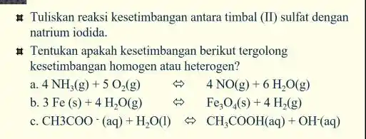 Tuliskan reaksi kesetimbangan antara timbal (II) sulfat dengan natrium iodida. # Tentukan apakah kesetimbangan berikut tergolong kesetimbangan homogen atau heterogen? a 4NH_(3)(g)+5O_(2)(g) Leftrightarrow 4NO(g)+6H_(2)O(g)