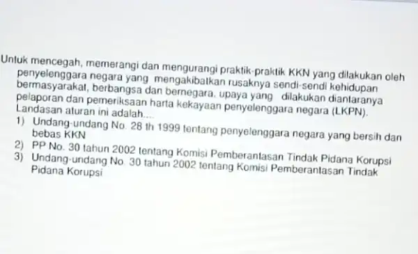 Unluk mencegah, memerangi dan mengurangi praktik-praktik KKN yang dilakukan oleh penyelenggara negara yang mengakibalkan rusaknya sendi-sendi bermasyarakat, berbangsa dan bernegara upaya yang dilakukan diantaranya