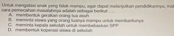 Untuk mengatasi anak yang tidak mampu, agar dapat melanjutkan pendidikannya, mal cara pemecahan masalahnya adalah sebagai berikut __ A. membentuk gerakan orang tua asuh