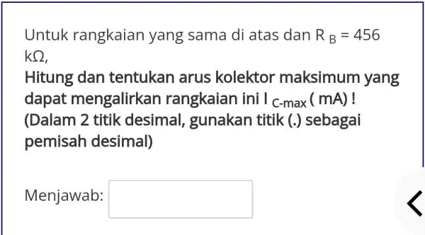 Untuk rangkaian yang sama di atas dan R_(B)=456 kOmega Hitung dan tentukan arus kolektor maksimum yang dapat mengalirkar rangkaian i ini C_(C-max)(mA) ! (Dalam