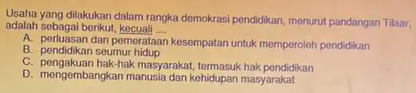 Usaha yang dilakukan dalam rangka demokrasi pendidikan, menurut pandangan Tilaar, adalah sebagai berikut kecuali __ A. perluasan dan pemerataan kesempatan untuk memperoleh pendidikan B.