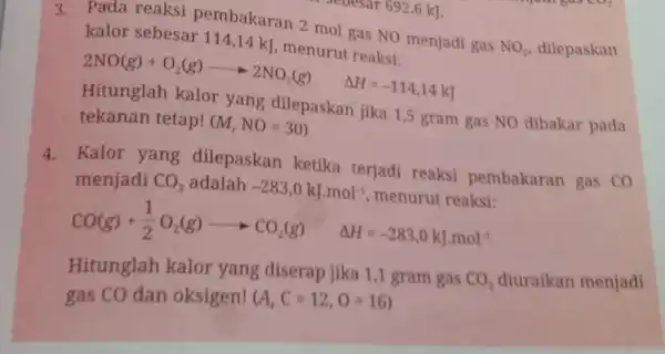 vesar 692,6 kJ. 3. Pada reaksi pembakaran 2 mol gas NO menjadi gas NO_(2) dilepaskan kalor sebesar 114,14 kJ, menurut reaksi: 2NO(g)+O_(2)(g)arrow 2NO_(2)(g) Delta