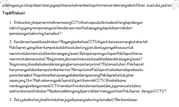 videonyasaja.tetapidiperlukan jugaaplikasiun tukmembantupolisimence ridanmengidentifikasi suatuke jadian. TopikDiskusi: 1. Diskusikan jikapemerintahr nemasangCCTUdisetiapsude tkotadandilengkapidengan teknologiyang imampumengenalikendaraan manfaatapayangdapatdiperolehdari pemasanganteknologitersebut? 2. Kendaraanlewatbisadirekam ?BayangkanbahaaCCTUdigantikanseseerang catakanlah PakJepret.yangdiberitempatdudukd isuatuketing jian,dantuçasnya khususuntuk