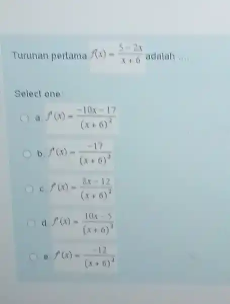 Turunan pertama f(x)=(5-2x)/(x+6) adalah Select one: a. f(x)=(-10 x-17)/((x+6)^(2)) b. f(x)=(-17)/((x+6)^(2)) c. f(x)=(8x-12)/((x+6)^(2)) d. f^(')(x)=(10 x-5)/((x+6)^(2)) f(x)=(-12)/((x+6)^(2))