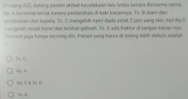 Di ruang IGD, datang pasien akibat kecelakaan lalu lintas secara Bersama-sama. Ny. A berteriak-teriak karena perdarahan di kaki kanannya. Tn. B diam dan perdarahan