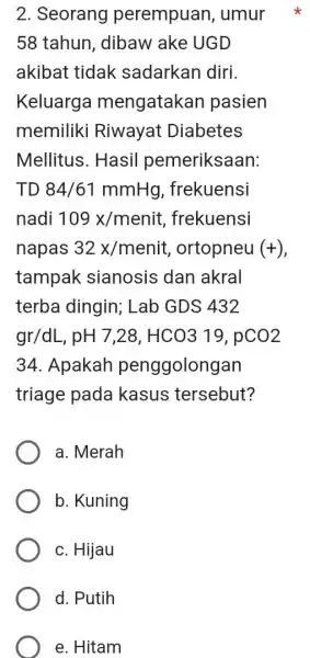 2. Seorang perempuan ,umur 58 tahun, dibaw ake UGD akibat tidak sadarkan diri. Keluarga mengatakan pasien memiliki Riwayat Diabetes Mellitus. Hasil pemeriksaan: TD84/61mmHg ,