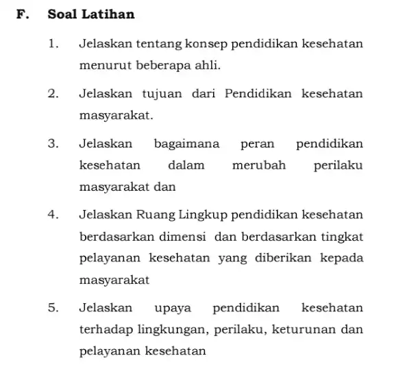 F. Soal Latihan 1. Jelaskan tentang konsep pendidikan kesehatan menurut beberapa ahli. 2. Jelaskan tujuan dari Pendidikan kesehatan masyarakat. 3. Jelaskan bagaimana peran pendidikan