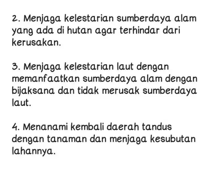  2. Menjaga kelestari an sumberdaya alam yang ada di hutan agar terhindar dari kerusakan. 3. Menjaga kelestarian laut dengan memanfaatkan sumberdaya alam dengan bijaksana dan tidak merusak sumberdaya laut. 4. Menanami kembali daerah tandus dengan tanaman dan menjaga kesubutan lahannya. 