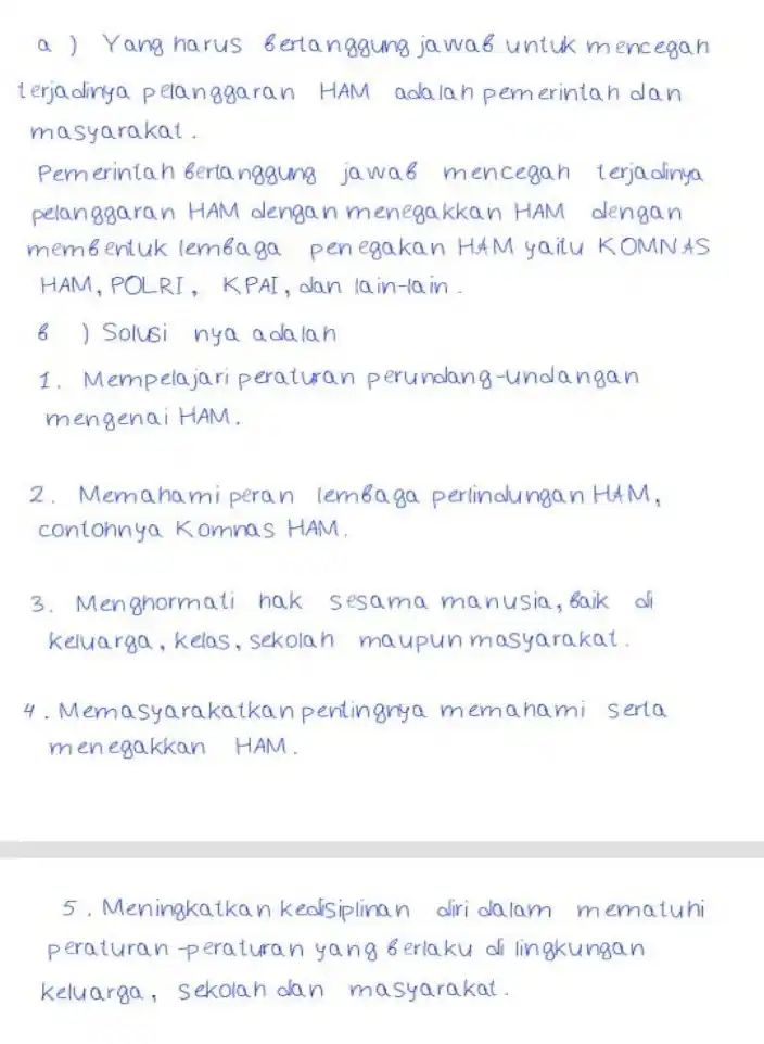  a)Yang harus Bertanggung jawab untuk mencegan terjadinya pela nggaran HAM adalah pemerintah dan masyarakat. Pemerintah Berta nggung jawab mencegan terjadinya pelanggaran HAM dengan men egakkan HAM dengan membentuk lemea ga penegakan H4M yaitu KOMN AS HAM, POLRT, KPAI dan lain-lain __ 6 ) Solusi nya ada lan 1. Mempelajari peraturan perundang-unda ngan mengenai HAM. 2. Memahami perar lembaga perlindungan HAM, contohnya Kommas HAM 3. Menghormati hak sesama manusia . Baik di keluarga, kelas ,sekolah maupun masyarakat. 4.M emasyarakatkan pentingnya mem hami serta menegakkan HAM. 5. Meningkatkan kedisiplinan diri dalam mematuhi peraturan-peraturan yang Berlaku di lingkungan keluarga, sekolah dan masyarakat. 