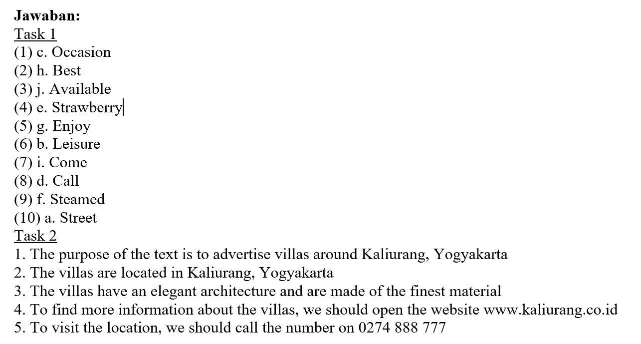  Jawaban: Task 1 (1) c. Occasion (2) h. Best (3) j .Available (4) e. Strawberry (5) g . Enjoy (6) b. Leisure (7) i . Come (8) d. Call (9) f.Steamed (10) a . Street Task 2 1. The purpose of the text is to advertise villas around Kaliurang ,Yogyakarta 2. The villas are located in Kaliurang , Yogyakarta 3. The villas have an elegant architecture and are made of the finest material 4. To find more information about the villas., we should open the website www .kaliurang.co.id 5. To visit the location, we should call the number on 0274888 777 