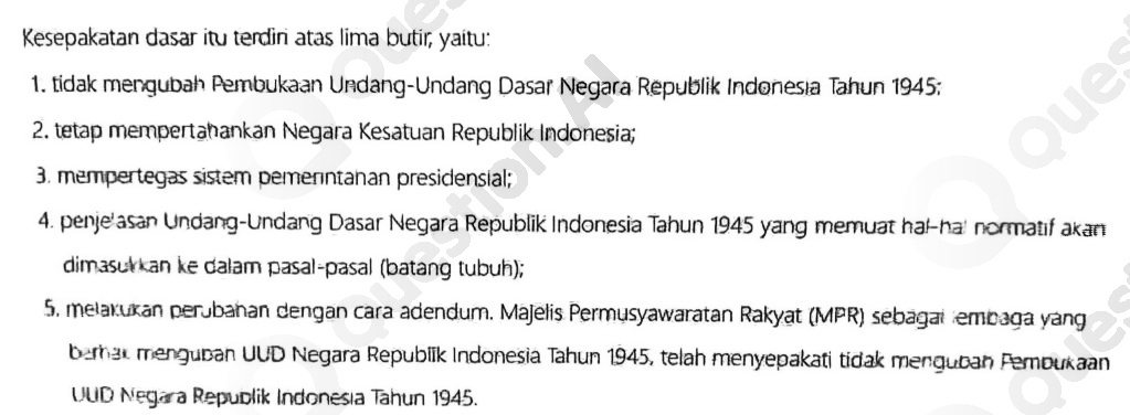  Kesepakatan dasar itu terdiri atas lima butir,yaitu: 1. tidak mengubah Pembukaan Undang -Undang Dasar Negara Republik Indonesia Tahun 1945: 2. tetap mempertahankar Negara Kesatuan Republik Indonesia; 3. mempertegas sistem pemerintanan presidensial; 4. penje'asan Undang -Undang Dasar Negara Republik Indonesia Tahun 1945 yang memuat hal-ha' normatif akan dimasukkan ke dalam pasal-pasal (batang tubuh); 5. melakukan perubahan dengan cara adendum Majelis Permusyawaratan Rakyat (MPR) sebagai embaga yang b-mar menguban UUD Negara Republik Indonesia Tahun 1945, telah menyepakati tidak menguban Pemoukaan UUD Negara Republik Indonesia Tahun 1945. 