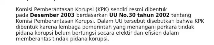  Komisi Pemberantasan sendiri resmi dibentuk pada Desember 2003 berdasarkan UU No.30 tahun 2002 tentang Komisi Pemberantasar Korupsi. Dalam UU tersebut disebutkan bahwa KPK dibentuk karena lembaga pemerintah yang menangani perkara tindak pidana korupsi belum berfungsi secara efektif dan efisien dalam memberantas tindak pidana korupsi. 