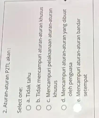 2. Aturan-aturan P2TL akan: Select one: a. Tidak tahu b. Tidak mencampuri aturan-aturan khusus c. Mencampuri pelaksanaan aturan-aturan khusus d. Mencampuri aturan-aturan yang dibuat