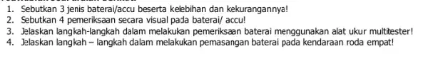 1. Sebutkan 3 jenis baterai/accu beserta kelebihan dan kekurangannya! 2. Sebutkan 4 pemeriksaan secara visual pada baterai/accu! 3. Jelaskan langkah-langkah dalam melakukan pemeriksaan baterai