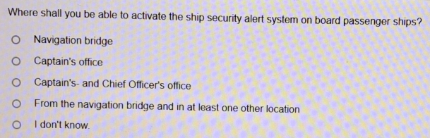 Where shall you be able to activate the ship security alert system on board passenger ships? Navigation bridge Captain's office Captain's- and Chief Officer's