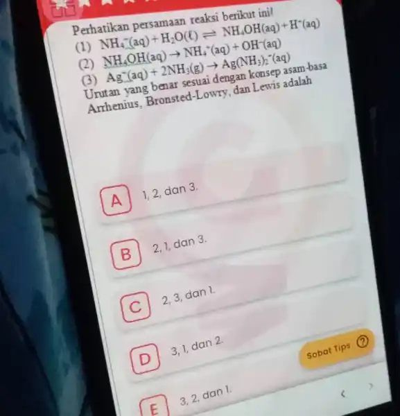 Perhatikan persamaan reaksi berikut ini! (1) NH_(4)^(-)(aq)+H_(2)O(ℓ)⇌NH_(4)OH(aq)+H^(+)(aq) (2) NH_(4)OH(aq)rarrNH_(4)^(-)(aq)+OH^(-)(aq) (3) Ag^(-)( aq )+2NH_(3) (g) rarrAg(NH_(3))_(2)^(-) (aq) Urutan yang benar sesuai dengan konsep asam-basa Anhenius,