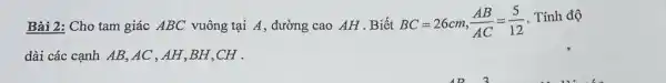 Bài 2: Cho tam giác ABC vuông tại A , đường cao AH . Biết BC=26cm,(AB)/(AC)=(5)/(12) . Tính độ dài các cạnh AB,AC,AH,BH,CH .