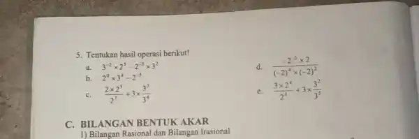 5. Tentukan hasil operasi berikut! d. (-2^-5times 2)/((-2)^4)times (-2)^(2) a. 3^-2times 2^5-2^-3times 3^2 b. 2^0times 3^4-2^-5 C (2times 2^5)/(2^7)+3times (3^3)/(3^4) e. (3times 2^4)/(2^4)+3times (3^2)/(3^5)